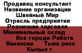 Продавец-консультант › Название организации ­ Швейный Мир › Отрасль предприятия ­ Розничная торговля › Минимальный оклад ­ 30 000 - Все города Работа » Вакансии   . Тыва респ.,Кызыл г.